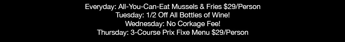 Everyday: All-You-Can-Eat Mussels & Fries $29/Person Tuesday: 1/2 Off All Bottles of Wine! Wednesday: No Corkage Fee! Thursday: 3-Course Prix Fixe Menu $29/Person