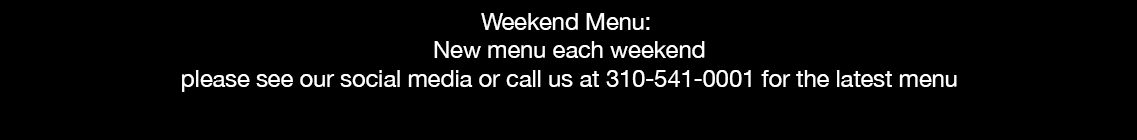 Weekend Menu: New menu each weekend please see our social media or call us at 310-541-0001 for the latest menu